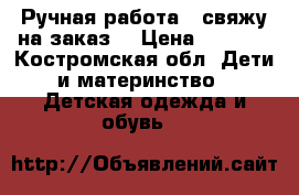 Ручная работа - свяжу на заказ  › Цена ­ 1 000 - Костромская обл. Дети и материнство » Детская одежда и обувь   